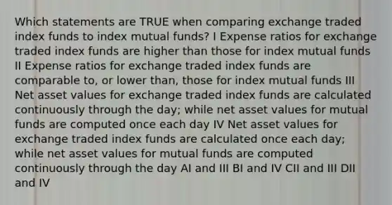 Which statements are TRUE when comparing exchange traded index funds to index mutual funds? I Expense ratios for exchange traded index funds are higher than those for index mutual funds II Expense ratios for exchange traded index funds are comparable to, or lower than, those for index mutual funds III Net asset values for exchange traded index funds are calculated continuously through the day; while net asset values for mutual funds are computed once each day IV Net asset values for exchange traded index funds are calculated once each day; while net asset values for mutual funds are computed continuously through the day AI and III BI and IV CII and III DII and IV