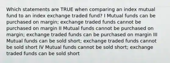 Which statements are TRUE when comparing an index mutual fund to an index exchange traded fund? I Mutual funds can be purchased on margin; exchange traded funds cannot be purchased on margin II Mutual funds cannot be purchased on margin; exchange traded funds can be purchased on margin III Mutual funds can be sold short; exchange traded funds cannot be sold short IV Mutual funds cannot be sold short; exchange traded funds can be sold short