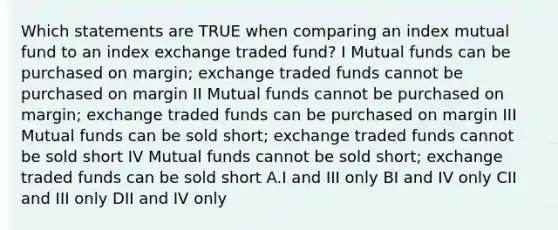 Which statements are TRUE when comparing an index mutual fund to an index exchange traded fund? I Mutual funds can be purchased on margin; exchange traded funds cannot be purchased on margin II Mutual funds cannot be purchased on margin; exchange traded funds can be purchased on margin III Mutual funds can be sold short; exchange traded funds cannot be sold short IV Mutual funds cannot be sold short; exchange traded funds can be sold short A.I and III only BI and IV only CII and III only DII and IV only