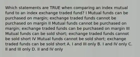 Which statements are TRUE when comparing an index mutual fund to an index exchange traded fund? I Mutual funds can be purchased on margin; exchange traded funds cannot be purchased on margin II Mutual funds cannot be purchased on margin; exchange traded funds can be purchased on margin III Mutual funds can be sold short; exchange traded funds cannot be sold short IV Mutual funds cannot be sold short; exchange traded funds can be sold short A. I and III only B. I and IV only C. II and III only D. II and IV only