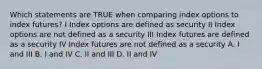 Which statements are TRUE when comparing index options to index futures? I Index options are defined as security II Index options are not defined as a security III Index futures are defined as a security IV Index futures are not defined as a security A. I and III B. I and IV C. II and III D. II and IV