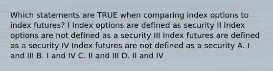 Which statements are TRUE when comparing index options to index futures? I Index options are defined as security II Index options are not defined as a security III Index futures are defined as a security IV Index futures are not defined as a security A. I and III B. I and IV C. II and III D. II and IV