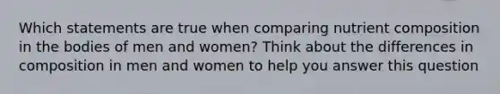 Which statements are true when comparing nutrient composition in the bodies of men and women? Think about the differences in composition in men and women to help you answer this question