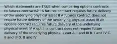 Which statements are TRUE when comparing options contracts to futures contracts? I A futures contract requires future delivery of the underlying physical asset II A futures contract does not require future delivery of the underlying physical asset III An options contract requires future delivery of the underlying physical asset IV A options contract does not require future delivery of the underlying physical asset A. I and III B. I and IV C. II and III D. II and IV