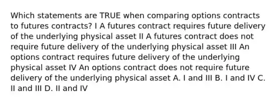 Which statements are TRUE when comparing options contracts to futures contracts? I A futures contract requires future delivery of the underlying physical asset II A futures contract does not require future delivery of the underlying physical asset III An options contract requires future delivery of the underlying physical asset IV An options contract does not require future delivery of the underlying physical asset A. I and III B. I and IV C. II and III D. II and IV