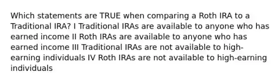 Which statements are TRUE when comparing a Roth IRA to a Traditional IRA? I Traditional IRAs are available to anyone who has earned income II Roth IRAs are available to anyone who has earned income III Traditional IRAs are not available to high-earning individuals IV Roth IRAs are not available to high-earning individuals