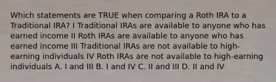 Which statements are TRUE when comparing a Roth IRA to a Traditional IRA? I Traditional IRAs are available to anyone who has earned income II Roth IRAs are available to anyone who has earned income III Traditional IRAs are not available to high-earning individuals IV Roth IRAs are not available to high-earning individuals A. I and III B. I and IV C. II and III D. II and IV