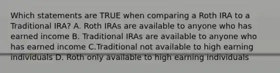 Which statements are TRUE when comparing a Roth IRA to a Traditional IRA? A. Roth IRAs are available to anyone who has earned income B. Traditional IRAs are available to anyone who has earned income C.Traditional not available to high earning individuals D. Roth only available to high earning individuals