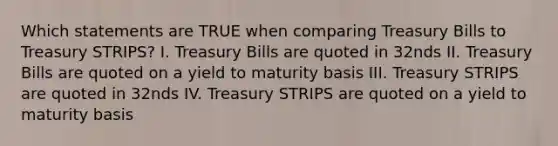 Which statements are TRUE when comparing Treasury Bills to Treasury STRIPS? I. Treasury Bills are quoted in 32nds II. Treasury Bills are quoted on a yield to maturity basis III. Treasury STRIPS are quoted in 32nds IV. Treasury STRIPS are quoted on a yield to maturity basis