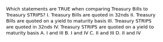 Which statements are TRUE when comparing Treasury Bills to Treasury STRIPS? I. Treasury Bills are quoted in 32nds II. Treasury Bills are quoted on a yield to maturity basis III. Treasury STRIPS are quoted in 32nds IV. Treasury STRIPS are quoted on a yield to maturity basis A. I and III B. I and IV C. II and III D. II and IV