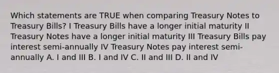 Which statements are TRUE when comparing Treasury Notes to Treasury Bills? I Treasury Bills have a longer initial maturity II Treasury Notes have a longer initial maturity III Treasury Bills pay interest semi-annually IV Treasury Notes pay interest semi-annually A. I and III B. I and IV C. II and III D. II and IV