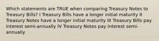 Which statements are TRUE when comparing Treasury Notes to Treasury Bills? I Treasury Bills have a longer initial maturity II Treasury Notes have a longer initial maturity III Treasury Bills pay interest semi-annually IV Treasury Notes pay interest semi-annually