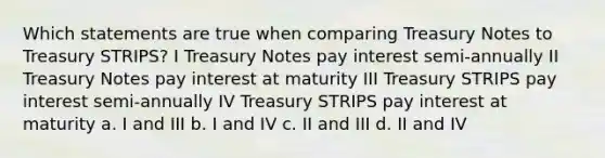 Which statements are true when comparing Treasury Notes to Treasury STRIPS? I Treasury Notes pay interest semi-annually II Treasury Notes pay interest at maturity III Treasury STRIPS pay interest semi-annually IV Treasury STRIPS pay interest at maturity a. I and III b. I and IV c. II and III d. II and IV