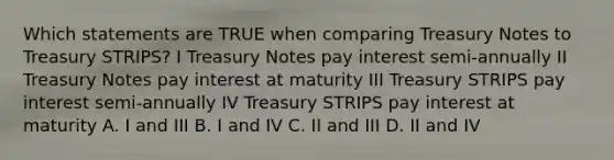 Which statements are TRUE when comparing Treasury Notes to Treasury STRIPS? I Treasury Notes pay interest semi-annually II Treasury Notes pay interest at maturity III Treasury STRIPS pay interest semi-annually IV Treasury STRIPS pay interest at maturity A. I and III B. I and IV C. II and III D. II and IV