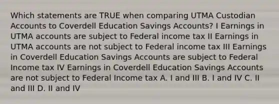 Which statements are TRUE when comparing UTMA Custodian Accounts to Coverdell Education Savings Accounts? I Earnings in UTMA accounts are subject to Federal income tax II Earnings in UTMA accounts are not subject to Federal income tax III Earnings in Coverdell Education Savings Accounts are subject to Federal Income tax IV Earnings in Coverdell Education Savings Accounts are not subject to Federal Income tax A. I and III B. I and IV C. II and III D. II and IV