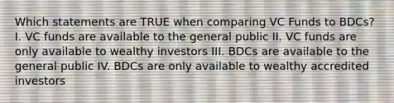 Which statements are TRUE when comparing VC Funds to BDCs? I. VC funds are available to the general public II. VC funds are only available to wealthy investors III. BDCs are available to the general public IV. BDCs are only available to wealthy accredited investors