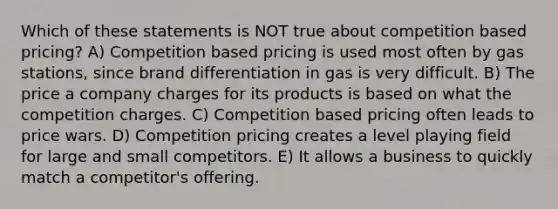 Which of these statements is NOT true about competition based pricing? A) Competition based pricing is used most often by gas stations, since brand differentiation in gas is very difficult. B) The price a company charges for its products is based on what the competition charges. C) Competition based pricing often leads to price wars. D) Competition pricing creates a level playing field for large and small competitors. E) It allows a business to quickly match a competitor's offering.