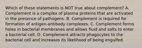 Which of these statements is NOT true about complement? A. Complement is a complex of plasma proteins that are activated in the presence of pathogens. B. Complement is required for formation of antigen-antibody complexes. C. Complement forms holes in bacterial membranes and allows fluid and salts to enter a bacterial cell. D. Complement attracts phagocytes to the bacterial cell and increases its likelihood of being engulfed.