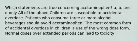 Which statements are true concerning acetaminophen? a, b, and d only All of the above Children are susceptible to accidental overdose. Patients who consume three or more alcohol beverages should avoid acetaminophen. The most common form of accidental overdose in children is use of the wrong dose form. Normal doses over extended periods can lead to toxicity