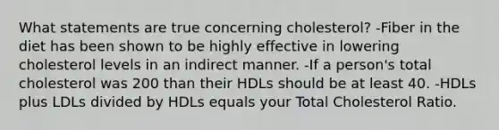 What statements are true concerning cholesterol? -Fiber in the diet has been shown to be highly effective in lowering cholesterol levels in an indirect manner. -If a person's total cholesterol was 200 than their HDLs should be at least 40. -HDLs plus LDLs divided by HDLs equals your Total Cholesterol Ratio.