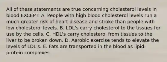 All of these statements are true concerning cholesterol levels in blood EXCEPT: A. People with high blood cholesterol levels run a much greater risk of heart disease and stroke than people with low cholesterol levels. B. LDL's carry cholesterol to the tissues for use by the cells. C. HDL's carry cholesterol from tissues to the liver to be broken down. D. Aerobic exercise tends to elevate the levels of LDL's. E. Fats are transported in the blood as lipid-protein complexes.