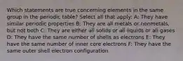 Which statements are true concerning elements in the same group in the periodic table? Select all that apply: A: They have similar periodic properties B: They are all metals or nonmetals, but not both C: They are either all solids or all liquids or all gases D: They have the same number of shells as electrons E: They have the same number of inner core electrons F: They have the same outer shell electron configuration