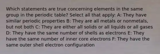 Which statements are true concerning elements in the same group in the periodic table? Select all that apply: A: They have similar periodic properties B: They are all metals or nonmetals, but not both C: They are either all solids or all liquids or all gases D: They have the same number of shells as electrons E: They have the same number of inner core electrons F: They have the same outer shell electron configuration