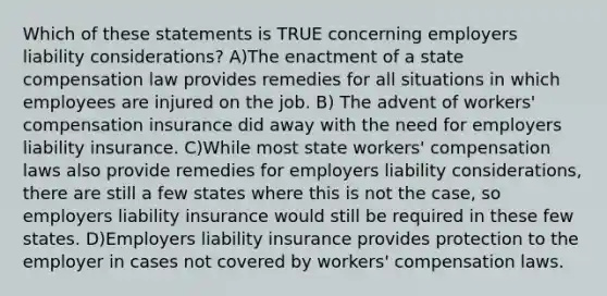 Which of these statements is TRUE concerning employers liability considerations? A)The enactment of a state compensation law provides remedies for all situations in which employees are injured on the job. B) The advent of workers' compensation insurance did away with the need for employers liability insurance. C)While most state workers' compensation laws also provide remedies for employers liability considerations, there are still a few states where this is not the case, so employers liability insurance would still be required in these few states. D)Employers liability insurance provides protection to the employer in cases not covered by workers' compensation laws.