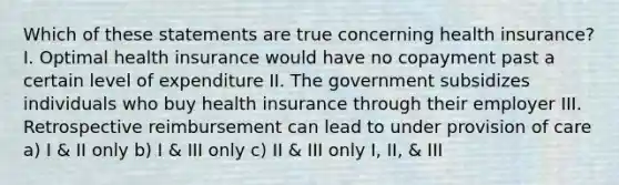 Which of these statements are true concerning health insurance? I. Optimal health insurance would have no copayment past a certain level of expenditure II. The government subsidizes individuals who buy health insurance through their employer III. Retrospective reimbursement can lead to under provision of care a) I & II only b) I & III only c) II & III only I, II, & III