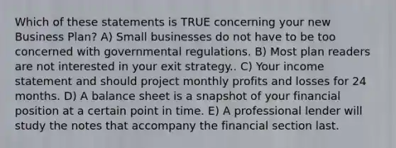 Which of these statements is TRUE concerning your new Business Plan? A) Small businesses do not have to be too concerned with governmental regulations. B) Most plan readers are not interested in your exit strategy.. C) Your income statement and should project monthly profits and losses for 24 months. D) A balance sheet is a snapshot of your financial position at a certain point in time. E) A professional lender will study the notes that accompany the financial section last.