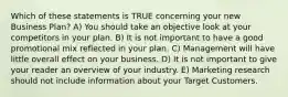 Which of these statements is TRUE concerning your new Business Plan? A) You should take an objective look at your competitors in your plan. B) It is not important to have a good promotional mix reflected in your plan. C) Management will have little overall effect on your business. D) It is not important to give your reader an overview of your industry. E) Marketing research should not include information about your Target Customers.