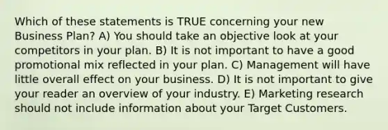 Which of these statements is TRUE concerning your new Business Plan? A) You should take an objective look at your competitors in your plan. B) It is not important to have a good promotional mix reflected in your plan. C) Management will have little overall effect on your business. D) It is not important to give your reader an overview of your industry. E) Marketing research should not include information about your Target Customers.