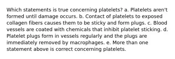 Which statements is true concerning platelets? a. Platelets aren't formed until damage occurs. b. Contact of platelets to exposed collagen fibers causes them to be sticky and form plugs. c. Blood vessels are coated with chemicals that inhibit platelet sticking. d. Platelet plugs form in vessels regularly and the plugs are immediately removed by macrophages. e. More than one statement above is correct concerning platelets.