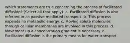 Which statements are true concerning the process of facilitated diffusion? (Select all that apply). a. Facilitated diffusion is also referred to as passive mediated transport. b. This process expends no metabolic energy. c. Moving solute molecules through cellular membranes are involved in this process. d. Movement up a concentration gradient is necessary. e. Facilitated diffusion is the primary means for water transport.