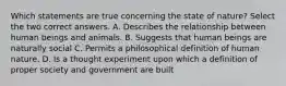 Which statements are true concerning the state of nature? Select the two correct answers. A. Describes the relationship between human beings and animals. B. Suggests that human beings are naturally social C. Permits a philosophical definition of human nature. D. Is a thought experiment upon which a definition of proper society and government are built