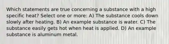 Which statements are true concerning a substance with a high specific heat? Select one or more: A) The substance cools down slowly after heating. B) An example substance is water. C) The substance easily gets hot when heat is applied. D) An example substance is aluminum metal.