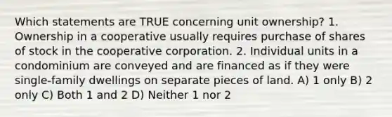 Which statements are TRUE concerning unit ownership? 1. Ownership in a cooperative usually requires purchase of shares of stock in the cooperative corporation. 2. Individual units in a condominium are conveyed and are financed as if they were single-family dwellings on separate pieces of land. A) 1 only B) 2 only C) Both 1 and 2 D) Neither 1 nor 2