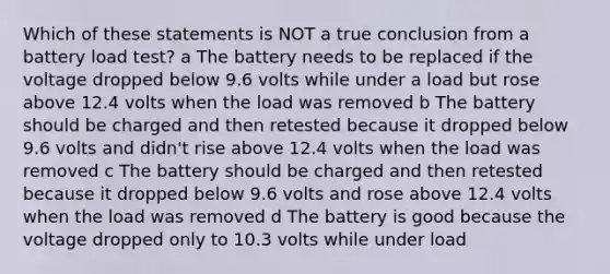 Which of these statements is NOT a true conclusion from a battery load test? a The battery needs to be replaced if the voltage dropped below 9.6 volts while under a load but rose above 12.4 volts when the load was removed b The battery should be charged and then retested because it dropped below 9.6 volts and didn't rise above 12.4 volts when the load was removed c The battery should be charged and then retested because it dropped below 9.6 volts and rose above 12.4 volts when the load was removed d The battery is good because the voltage dropped only to 10.3 volts while under load