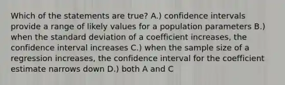 Which of the statements are true? A.) confidence intervals provide a range of likely values for a population parameters B.) when the <a href='https://www.questionai.com/knowledge/kqGUr1Cldy-standard-deviation' class='anchor-knowledge'>standard deviation</a> of a coefficient increases, the confidence interval increases C.) when the sample size of a regression increases, the confidence interval for the coefficient estimate narrows down D.) both A and C