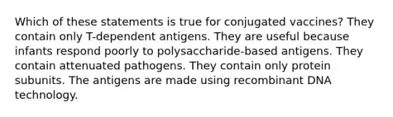 Which of these statements is true for conjugated vaccines? They contain only T-dependent antigens. They are useful because infants respond poorly to polysaccharide-based antigens. They contain attenuated pathogens. They contain only protein subunits. The antigens are made using recombinant DNA technology.