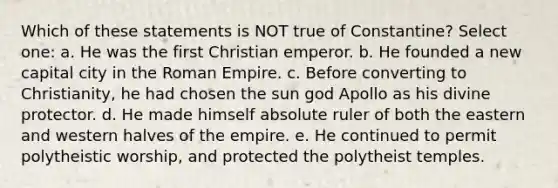 Which of these statements is NOT true of Constantine? Select one: a. He was the first Christian emperor. ￼￼b. He founded a new capital city in the Roman Empire. c. Before converting to Christianity, he had chosen the sun god Apollo as his divine protector. d. He made himself absolute ruler of both the eastern and western halves of the empire. e. He continued to permit polytheistic worship, and protected the polytheist temples.