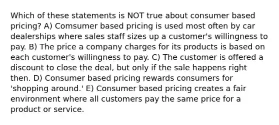 Which of these statements is NOT true about consumer based pricing? A) Comsumer based pricing is used most often by car dealerships where sales staff sizes up a customer's willingness to pay. B) The price a company charges for its products is based on each customer's willingness to pay. C) The customer is offered a discount to close the deal, but only if the sale happens right then. D) Consumer based pricing rewards consumers for 'shopping around.' E) Consumer based pricing creates a fair environment where all customers pay the same price for a product or service.