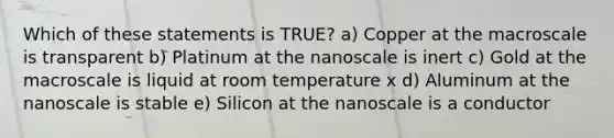 Which of these statements is TRUE? a) Copper at the macroscale is transparent b) Platinum at the nanoscale is inert c) Gold at the macroscale is liquid at room temperature x d) Aluminum at the nanoscale is stable e) Silicon at the nanoscale is a conductor