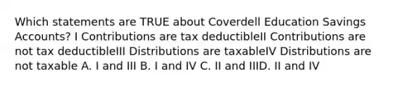 Which statements are TRUE about Coverdell Education Savings Accounts? I Contributions are tax deductibleII Contributions are not tax deductibleIII Distributions are taxableIV Distributions are not taxable A. I and III B. I and IV C. II and IIID. II and IV