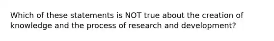 Which of these statements is NOT true about the creation of knowledge and the process of research and development?