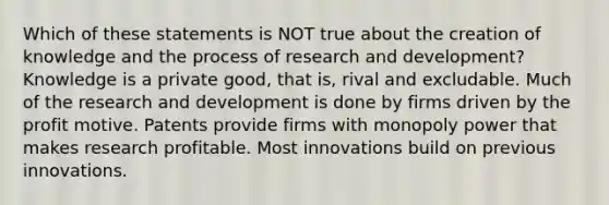 Which of these statements is NOT true about the creation of knowledge and the process of research and development? Knowledge is a private good, that is, rival and excludable. Much of the research and development is done by firms driven by the profit motive. Patents provide firms with monopoly power that makes research profitable. Most innovations build on previous innovations.