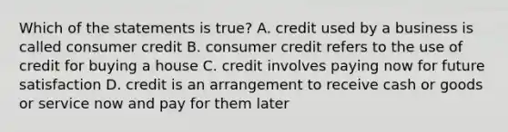 Which of the statements is true? A. credit used by a business is called consumer credit B. consumer credit refers to the use of credit for buying a house C. credit involves paying now for future satisfaction D. credit is an arrangement to receive cash or goods or service now and pay for them later