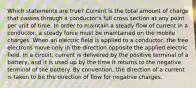 Which statements are true? Current is the total amount of charge that passes through a conductor's full cross section at any point per unit of time. In order to maintain a steady flow of current in a conductor, a steady force must be maintained on the mobile charges. When an electric field is applied to a conductor, the free electrons move only in the direction opposite the applied electric field. In a circuit, current is delivered by the positive terminal of a battery, and it is used up by the time it returns to the negative terminal of the battery. By convention, the direction of a current is taken to be the direction of flow for negative charges.