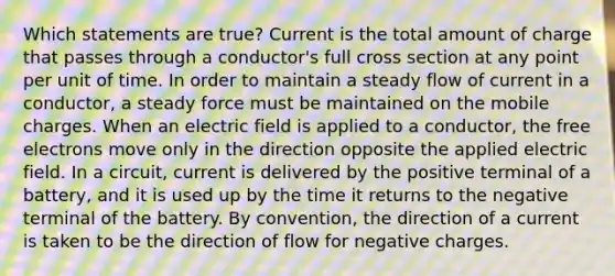 Which statements are true? Current is the total amount of charge that passes through a conductor's full cross section at any point per unit of time. In order to maintain a steady flow of current in a conductor, a steady force must be maintained on the mobile charges. When an electric field is applied to a conductor, the free electrons move only in the direction opposite the applied electric field. In a circuit, current is delivered by the positive terminal of a battery, and it is used up by the time it returns to the negative terminal of the battery. By convention, the direction of a current is taken to be the direction of flow for negative charges.