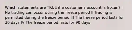 Which statements are TRUE if a customer's account is frozen? I No trading can occur during the freeze period II Trading is permitted during the freeze period III The freeze period lasts for 30 days IV The freeze period lasts for 90 days